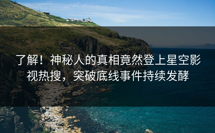 了解！神秘人的真相竟然登上星空影视热搜，突破底线事件持续发酵