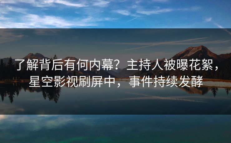 了解背后有何内幕？主持人被曝花絮，星空影视刷屏中，事件持续发酵