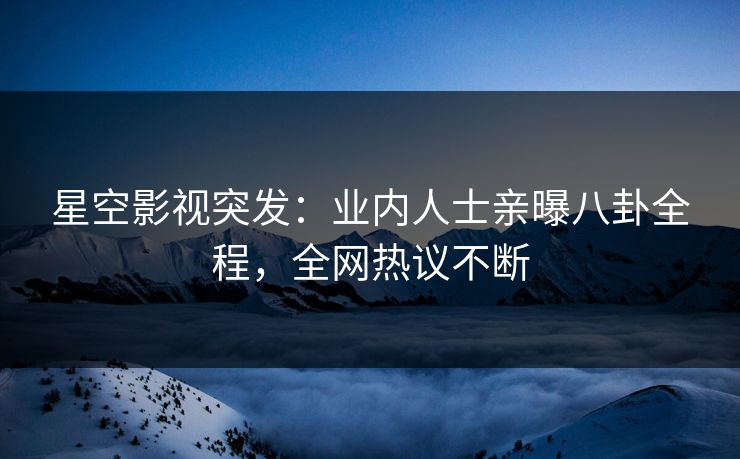 星空影视突发：业内人士亲曝八卦全程，全网热议不断