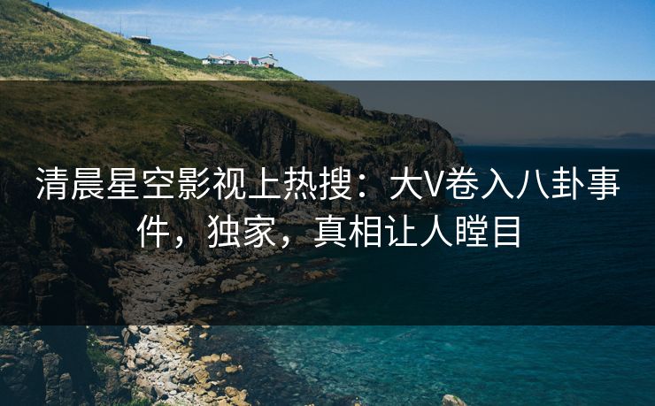 清晨星空影视上热搜：大V卷入八卦事件，独家，真相让人瞠目