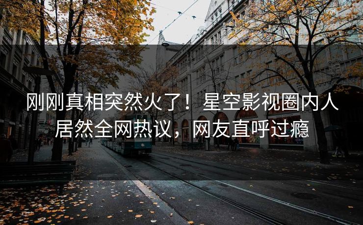 刚刚真相突然火了！星空影视圈内人居然全网热议，网友直呼过瘾