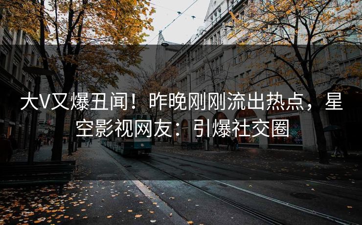 大V又爆丑闻！昨晚刚刚流出热点，星空影视网友：引爆社交圈