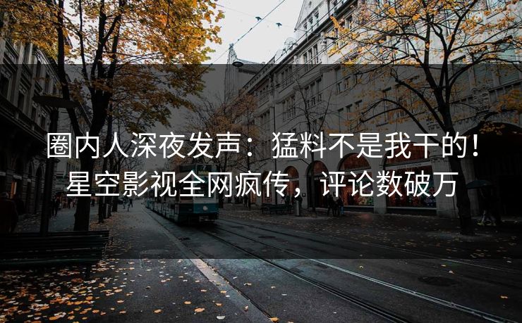 圈内人深夜发声：猛料不是我干的！星空影视全网疯传，评论数破万
