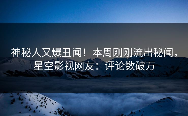 神秘人又爆丑闻！本周刚刚流出秘闻，星空影视网友：评论数破万