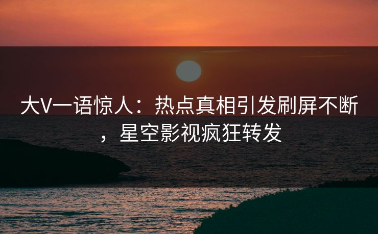 大V一语惊人：热点真相引发刷屏不断，星空影视疯狂转发