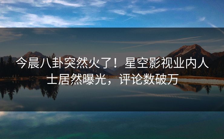 今晨八卦突然火了！星空影视业内人士居然曝光，评论数破万