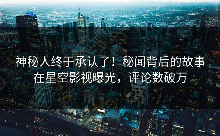 神秘人终于承认了！秘闻背后的故事在星空影视曝光，评论数破万