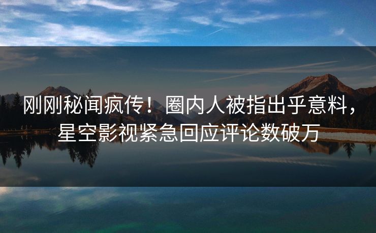 刚刚秘闻疯传！圈内人被指出乎意料，星空影视紧急回应评论数破万