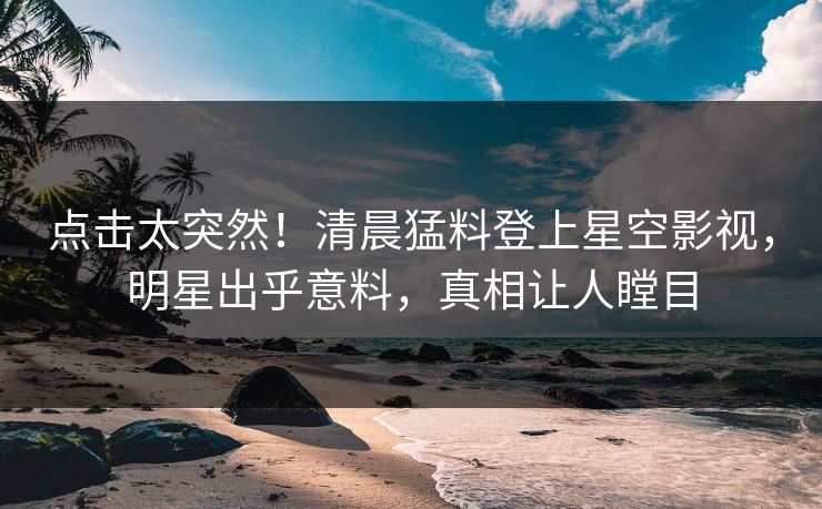 点击太突然！清晨猛料登上星空影视，明星出乎意料，真相让人瞠目