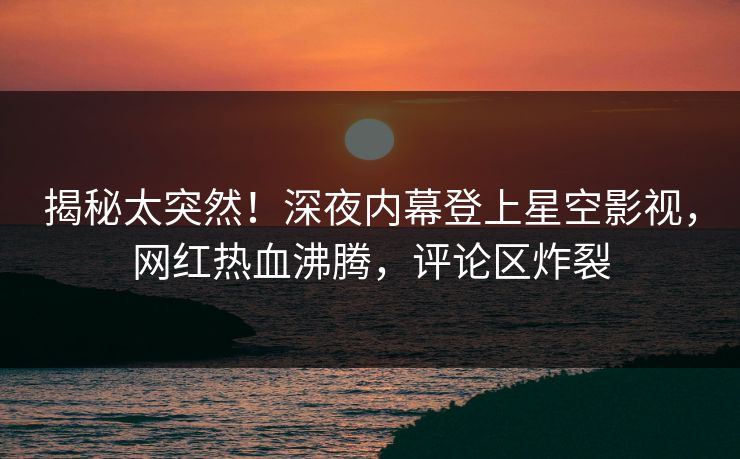 揭秘太突然！深夜内幕登上星空影视，网红热血沸腾，评论区炸裂