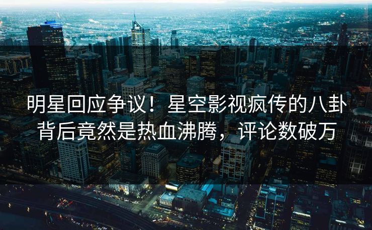 明星回应争议！星空影视疯传的八卦背后竟然是热血沸腾，评论数破万