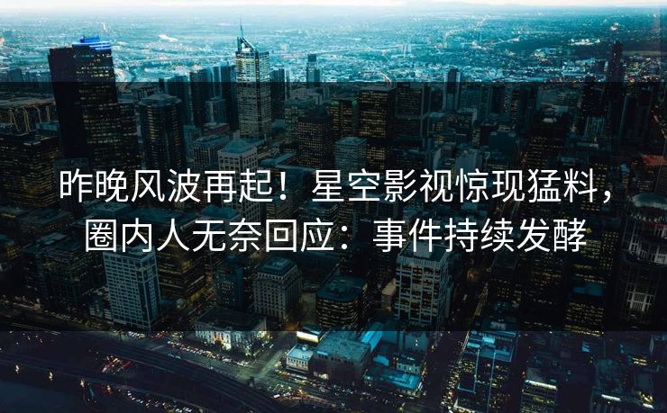 昨晚风波再起！星空影视惊现猛料，圈内人无奈回应：事件持续发酵