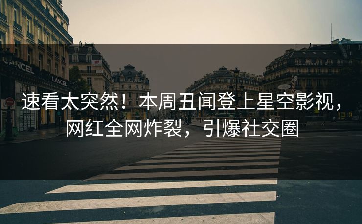 速看太突然！本周丑闻登上星空影视，网红全网炸裂，引爆社交圈