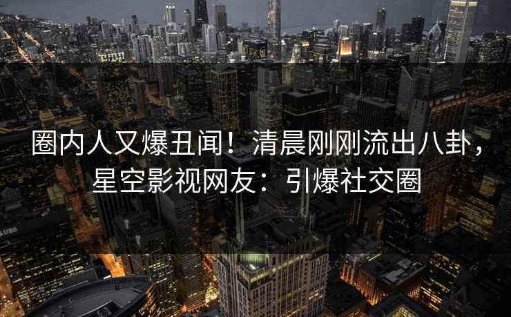 圈内人又爆丑闻！清晨刚刚流出八卦，星空影视网友：引爆社交圈