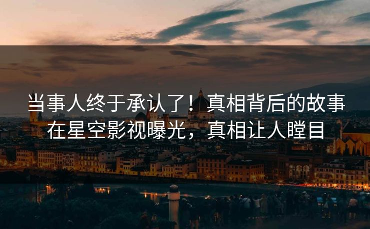 当事人终于承认了！真相背后的故事在星空影视曝光，真相让人瞠目