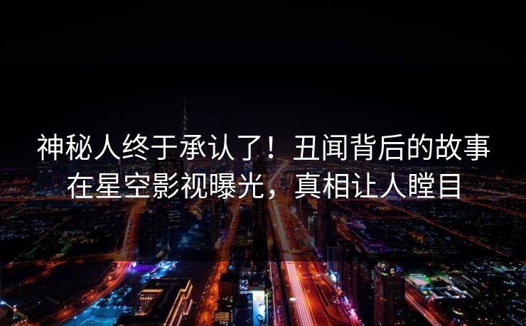 神秘人终于承认了！丑闻背后的故事在星空影视曝光，真相让人瞠目