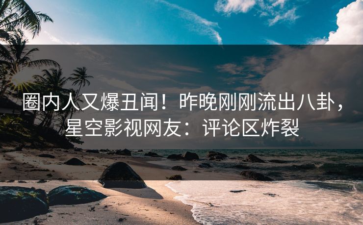 圈内人又爆丑闻！昨晚刚刚流出八卦，星空影视网友：评论区炸裂