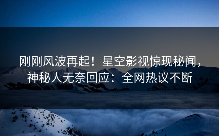 刚刚风波再起！星空影视惊现秘闻，神秘人无奈回应：全网热议不断