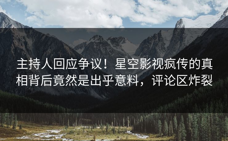 主持人回应争议！星空影视疯传的真相背后竟然是出乎意料，评论区炸裂