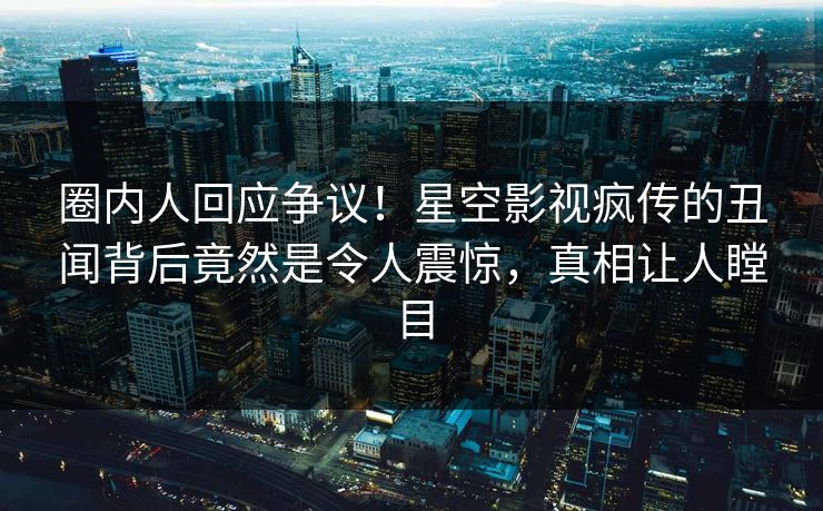 圈内人回应争议！星空影视疯传的丑闻背后竟然是令人震惊，真相让人瞠目