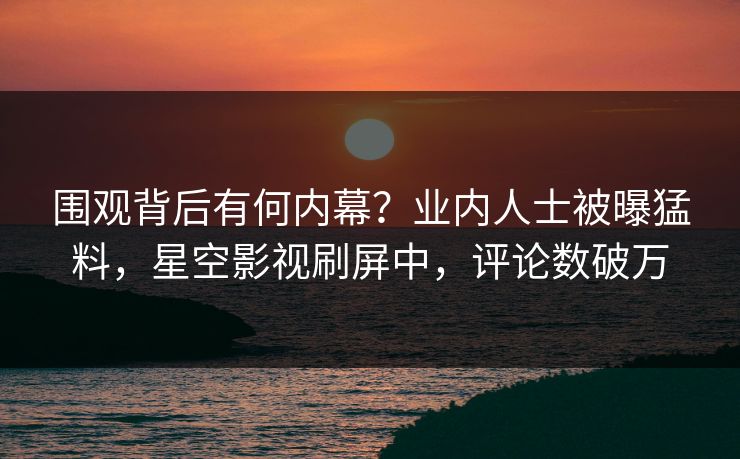 围观背后有何内幕？业内人士被曝猛料，星空影视刷屏中，评论数破万