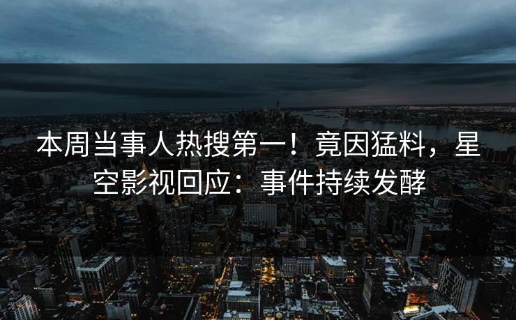 本周当事人热搜第一！竟因猛料，星空影视回应：事件持续发酵
