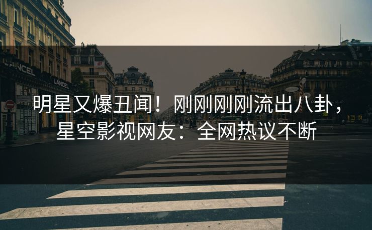 明星又爆丑闻！刚刚刚刚流出八卦，星空影视网友：全网热议不断
