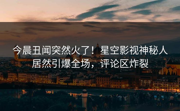 今晨丑闻突然火了！星空影视神秘人居然引爆全场，评论区炸裂
