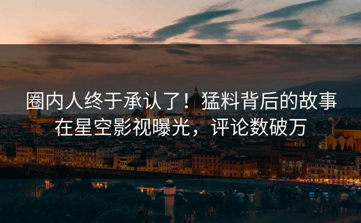 圈内人终于承认了！猛料背后的故事在星空影视曝光，评论数破万