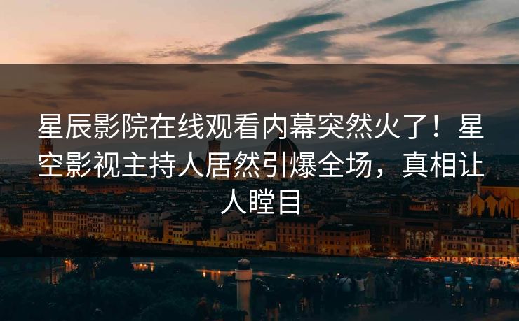 星辰影院在线观看内幕突然火了！星空影视主持人居然引爆全场，真相让人瞠目