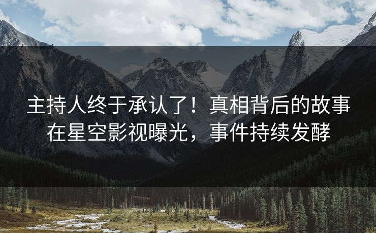 主持人终于承认了！真相背后的故事在星空影视曝光，事件持续发酵