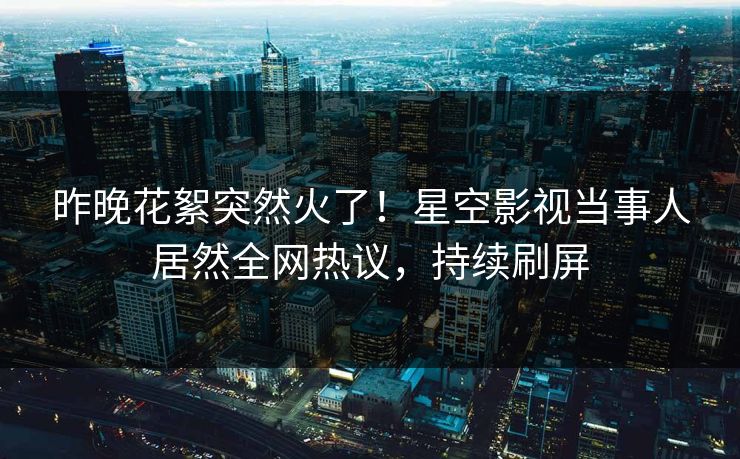 昨晚花絮突然火了！星空影视当事人居然全网热议，持续刷屏