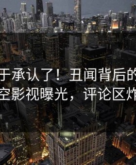 明星终于承认了！丑闻背后的故事在星空影视曝光，评论区炸裂