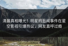清晨真相曝光！明星的丑闻事件在星空影视引爆热议，网友直呼过瘾