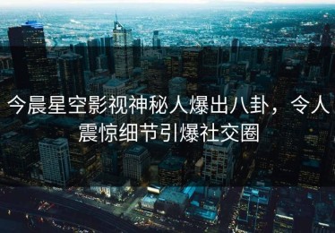 今晨星空影视神秘人爆出八卦，令人震惊细节引爆社交圈