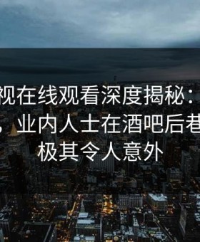 蘑菇影视在线观看深度揭秘：秘闻风波背后，业内人士在酒吧后巷的角色极其令人意外