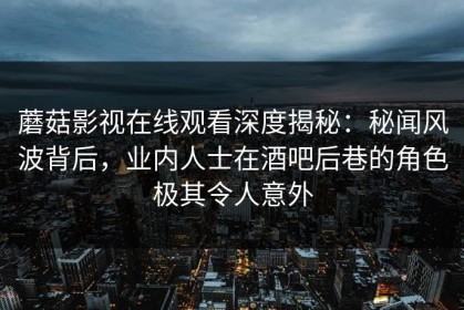 蘑菇影视在线观看深度揭秘：秘闻风波背后，业内人士在酒吧后巷的角色极其令人意外
