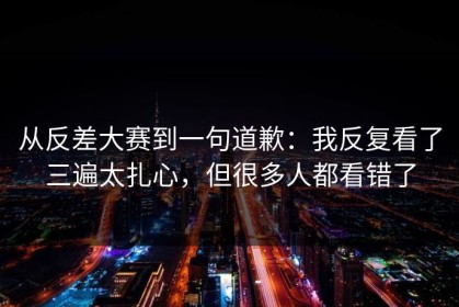 从反差大赛到一句道歉：我反复看了三遍太扎心，但很多人都看错了