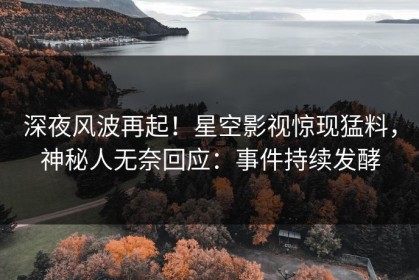 深夜风波再起！星空影视惊现猛料，神秘人无奈回应：事件持续发酵