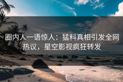 圈内人一语惊人：猛料真相引发全网热议，星空影视疯狂转发