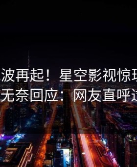 本周风波再起！星空影视惊现丑闻，大V无奈回应：网友直呼过瘾