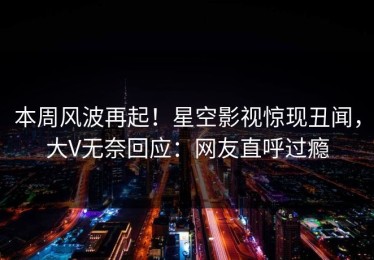 本周风波再起！星空影视惊现丑闻，大V无奈回应：网友直呼过瘾