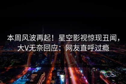 本周风波再起！星空影视惊现丑闻，大V无奈回应：网友直呼过瘾