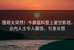 围观太突然！今晨猛料登上星空影视，业内人士令人震惊，引发众怒