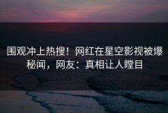 围观冲上热搜！网红在星空影视被爆秘闻，网友：真相让人瞠目
