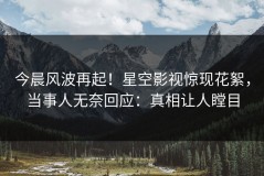 今晨风波再起！星空影视惊现花絮，当事人无奈回应：真相让人瞠目
