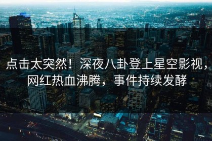 点击太突然！深夜八卦登上星空影视，网红热血沸腾，事件持续发酵