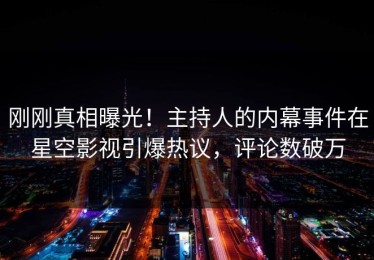 刚刚真相曝光！主持人的内幕事件在星空影视引爆热议，评论数破万