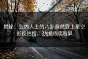 揭秘！业内人士的八卦竟然登上星空影视热搜，劲爆持续刷屏