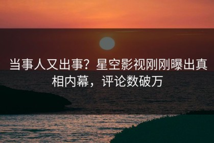 当事人又出事？星空影视刚刚曝出真相内幕，评论数破万